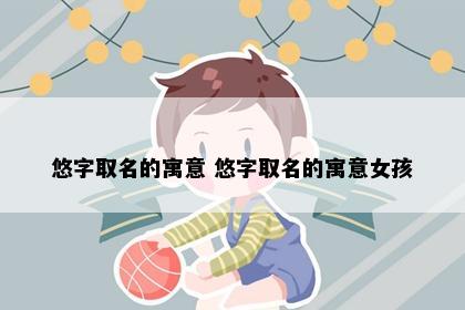 悠字取名的寓意 悠字取名的寓意女孩