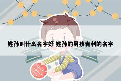 姓孙叫什么名字好 姓孙的男孩吉利的名字