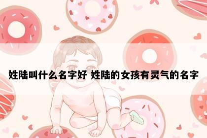 姓陆叫什么名字好 姓陆的女孩有灵气的名字
