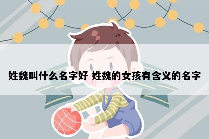姓魏叫什么名字好 姓魏的女孩有含义的名字