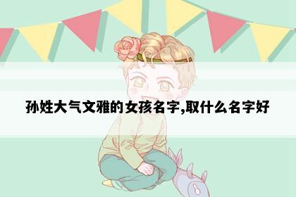 孙姓大气文雅的女孩名字,取什么名字好