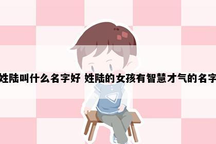 姓陆叫什么名字好 姓陆的女孩有智慧才气的名字