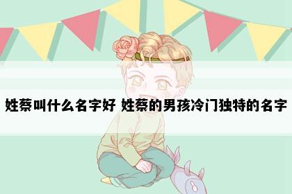 姓蔡叫什么名字好 姓蔡的男孩冷门独特的名字
