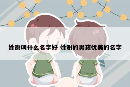 姓谢叫什么名字好 姓谢的男孩优美的名字