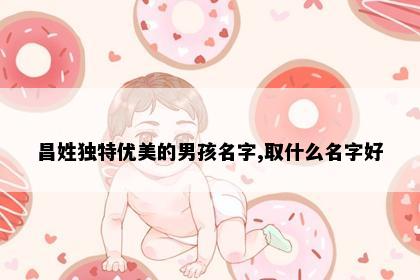 昌姓独特优美的男孩名字,取什么名字好