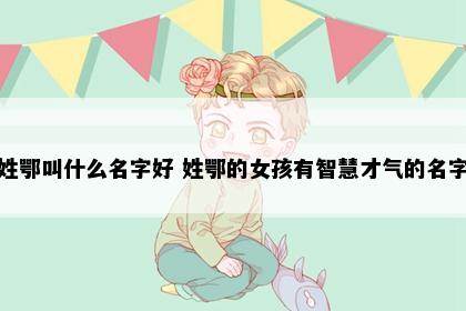 姓鄂叫什么名字好 姓鄂的女孩有智慧才气的名字