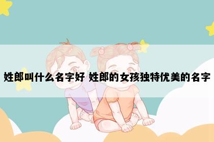 姓郎叫什么名字好 姓郎的女孩独特优美的名字