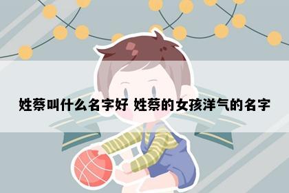 姓蔡叫什么名字好 姓蔡的女孩洋气的名字