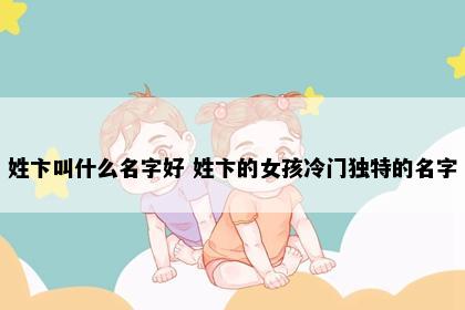 姓卞叫什么名字好 姓卞的女孩冷门独特的名字
