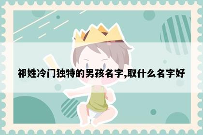 祁姓冷门独特的男孩名字,取什么名字好