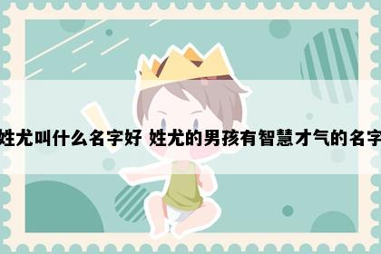 姓尤叫什么名字好 姓尤的男孩有智慧才气的名字