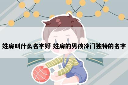 姓房叫什么名字好 姓房的男孩冷门独特的名字