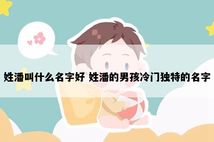 姓潘叫什么名字好 姓潘的男孩冷门独特的名字