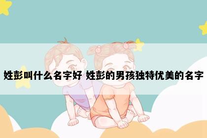 姓彭叫什么名字好 姓彭的男孩独特优美的名字