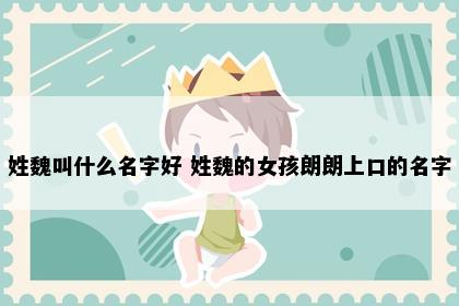 姓魏叫什么名字好 姓魏的女孩朗朗上口的名字