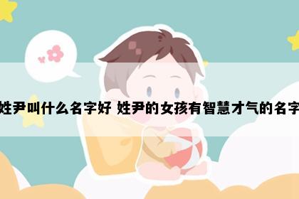 姓尹叫什么名字好 姓尹的女孩有智慧才气的名字