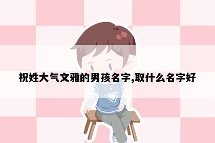 祝姓大气文雅的男孩名字,取什么名字好