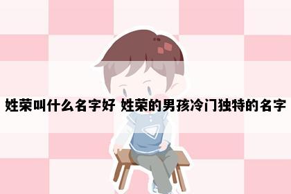 姓荣叫什么名字好 姓荣的男孩冷门独特的名字