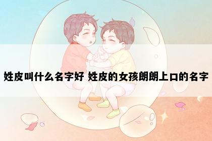 姓皮叫什么名字好 姓皮的女孩朗朗上口的名字