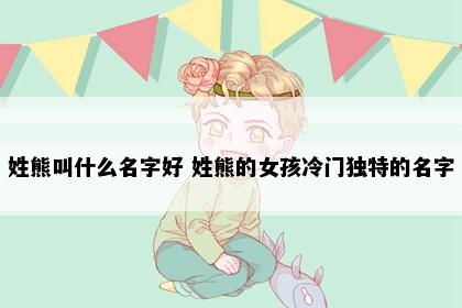 姓熊叫什么名字好 姓熊的女孩冷门独特的名字