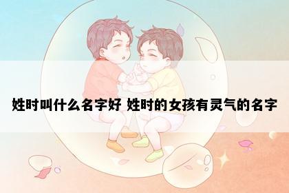 姓时叫什么名字好 姓时的女孩有灵气的名字
