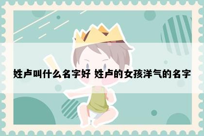 姓卢叫什么名字好 姓卢的女孩洋气的名字