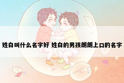 姓白叫什么名字好 姓白的男孩朗朗上口的名字