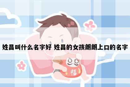 姓昌叫什么名字好 姓昌的女孩朗朗上口的名字
