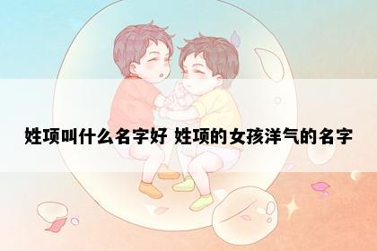姓项叫什么名字好 姓项的女孩洋气的名字