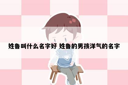姓鲁叫什么名字好 姓鲁的男孩洋气的名字