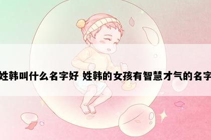 姓韩叫什么名字好 姓韩的女孩有智慧才气的名字