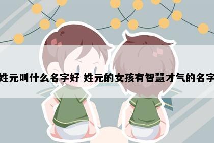 姓元叫什么名字好 姓元的女孩有智慧才气的名字