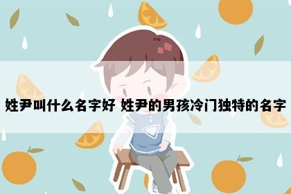 姓尹叫什么名字好 姓尹的男孩冷门独特的名字