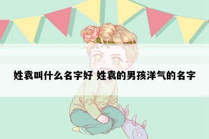 姓袁叫什么名字好 姓袁的男孩洋气的名字