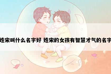 姓宋叫什么名字好 姓宋的女孩有智慧才气的名字