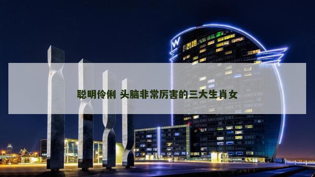 聪明伶俐 头脑非常厉害的三大生肖女 聪明伶俐 头脑非常厉害的三大生肖女