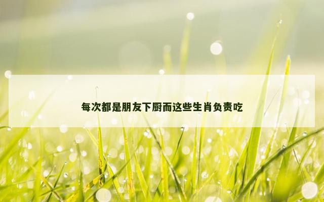 每次都是朋友下厨而这些生肖负责吃
