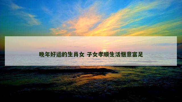 晚年好运的生肖女 子女孝顺生活惬意富足