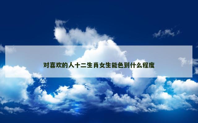 对喜欢的人十二生肖女生能色到什么程度