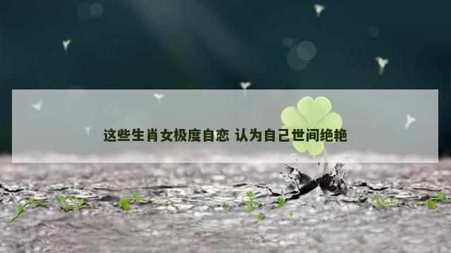 这些生肖女极度自恋 认为自己世间绝艳
