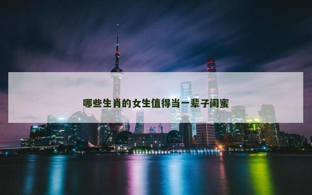 哪些生肖的女生值得当一辈子闺蜜