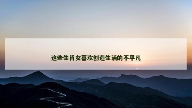 这些生肖女喜欢创造生活的不平凡