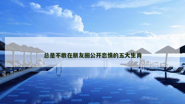 总是不敢在朋友圈公开恋情的五大生肖