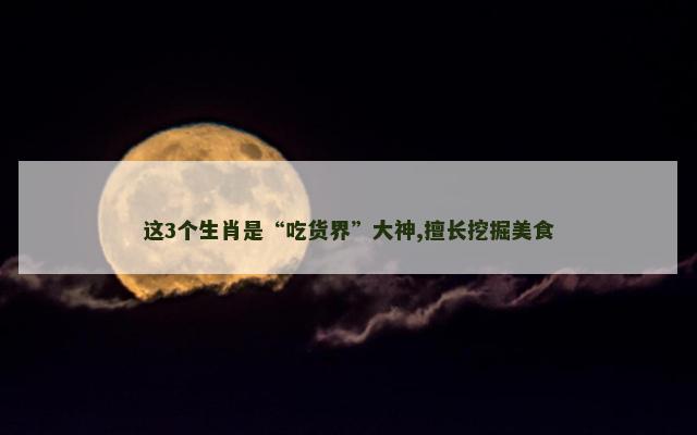 这3个生肖是“吃货界”大神,擅长挖掘美食