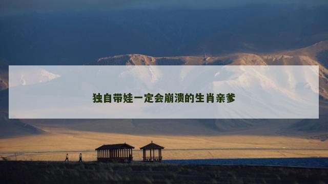 独自带娃一定会崩溃的生肖亲爹