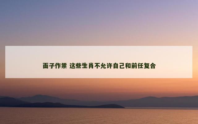 面子作祟 这些生肖不允许自己和前任复合 面子作祟 这些生肖不允许自己和前任复合