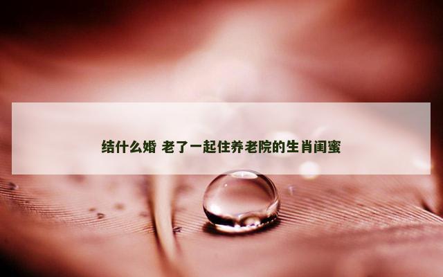 结什么婚 老了一起住养老院的生肖闺蜜