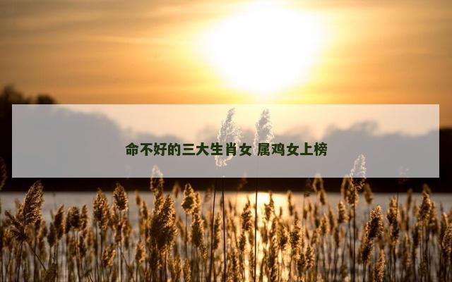 命不好的三大生肖女 属鸡女上榜 命不好的三大生肖女 属鸡女上榜