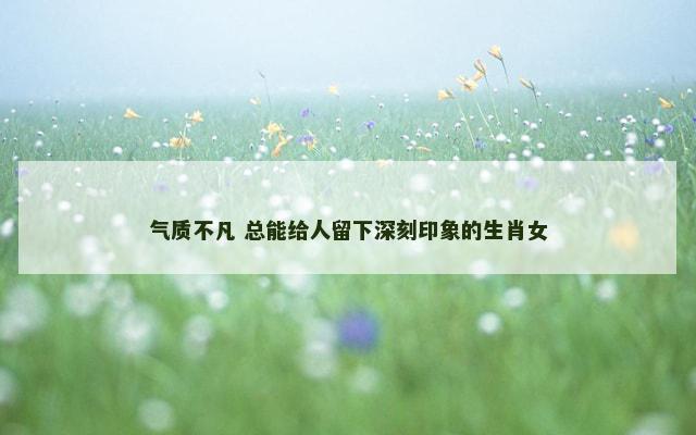 气质不凡 总能给人留下深刻印象的生肖女