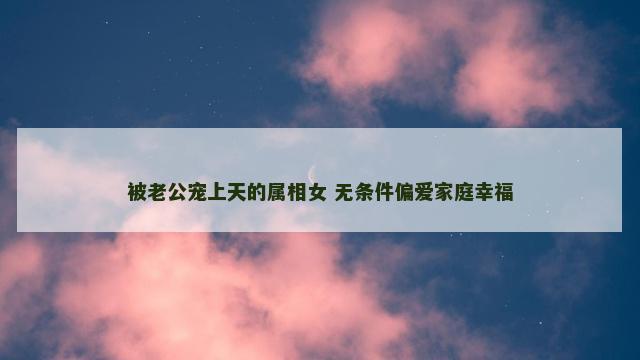 被老公宠上天的属相女 无条件偏爱家庭幸福